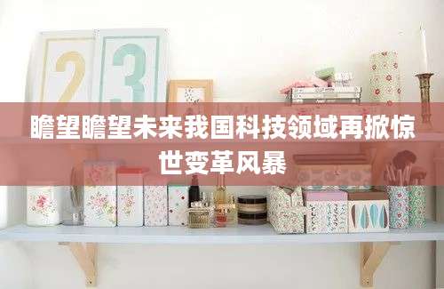瞻望瞻望未来我国科技领域再掀惊世变革风暴