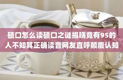 碛口怎么读碛口之谜揭晓竟有95的人不知其正确读音网友直呼颠覆认知