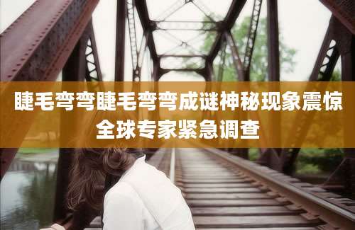 睫毛弯弯睫毛弯弯成谜神秘现象震惊全球专家紧急调查