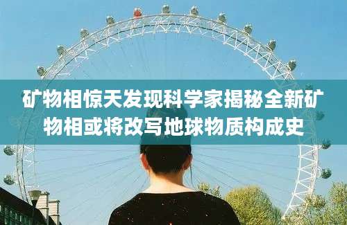 矿物相惊天发现科学家揭秘全新矿物相或将改写地球物质构成史