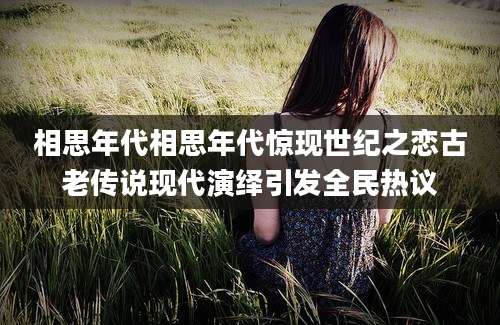 相思年代相思年代惊现世纪之恋古老传说现代演绎引发全民热议