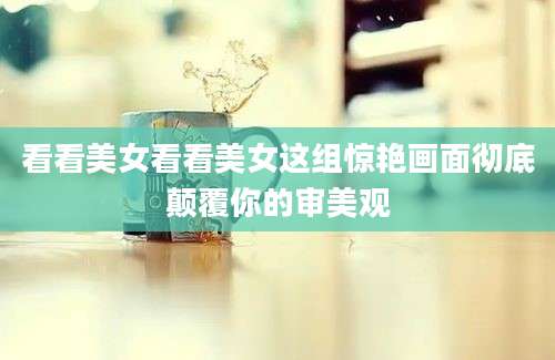 看看美女看看美女这组惊艳画面彻底颠覆你的审美观