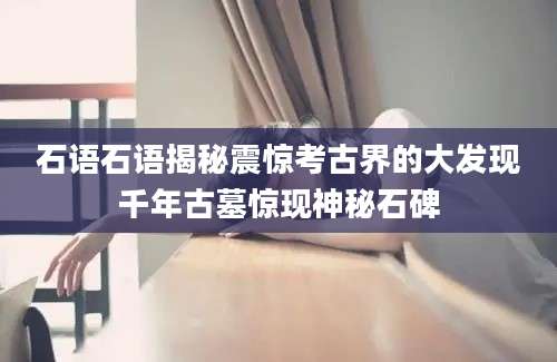 石语石语揭秘震惊考古界的大发现千年古墓惊现神秘石碑
