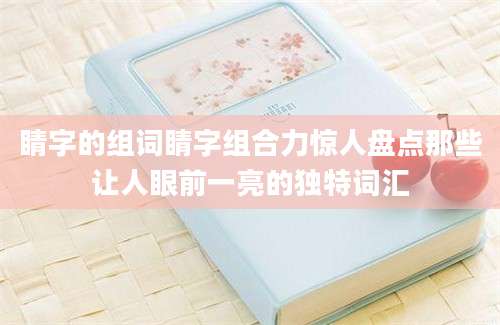 睛字的组词睛字组合力惊人盘点那些让人眼前一亮的独特词汇