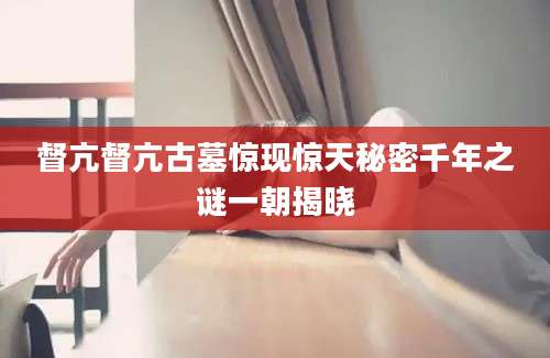 督亢督亢古墓惊现惊天秘密千年之谜一朝揭晓