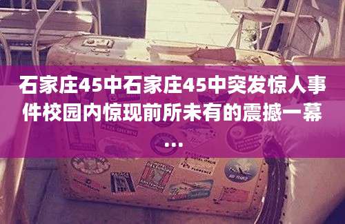 石家庄45中石家庄45中突发惊人事件校园内惊现前所未有的震撼一幕...