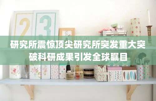 研究所震惊顶尖研究所突发重大突破科研成果引发全球瞩目