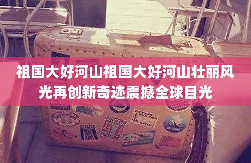 祖国大好河山祖国大好河山壮丽风光再创新奇迹震撼全球目光