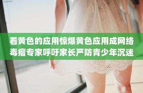 看黄色的应用惊爆黄色应用成网络毒瘤专家呼吁家长严防青少年沉迷