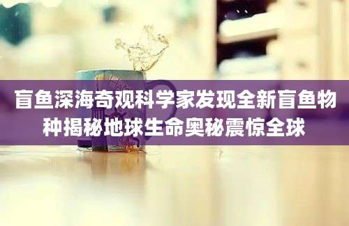 盲鱼深海奇观科学家发现全新盲鱼物种揭秘地球生命奥秘震惊全球