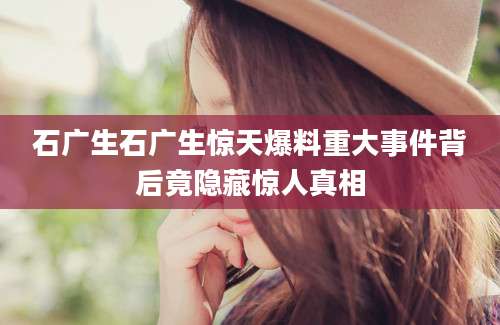 石广生石广生惊天爆料重大事件背后竟隐藏惊人真相