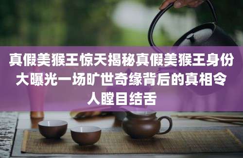 真假美猴王惊天揭秘真假美猴王身份大曝光一场旷世奇缘背后的真相令人瞠目结舌