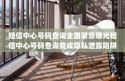 短信中心号码查询全国紧急曝光短信中心号码查询竟成隐私泄露陷阱