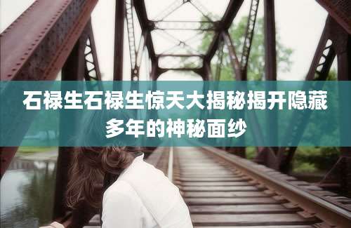 石禄生石禄生惊天大揭秘揭开隐藏多年的神秘面纱