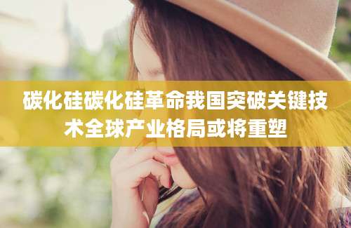 碳化硅碳化硅革命我国突破关键技术全球产业格局或将重塑