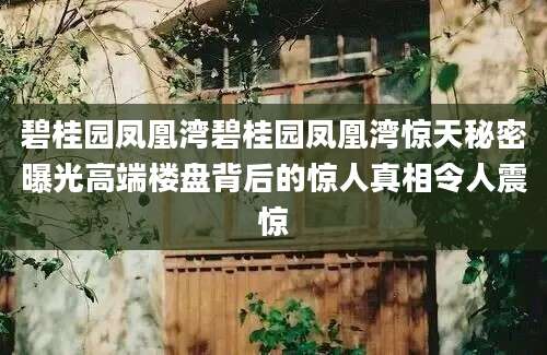 碧桂园凤凰湾碧桂园凤凰湾惊天秘密曝光高端楼盘背后的惊人真相令人震惊