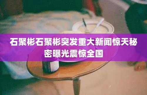 石聚彬石聚彬突发重大新闻惊天秘密曝光震惊全国
