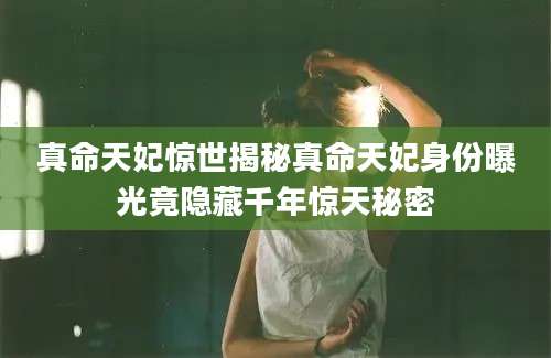 真命天妃惊世揭秘真命天妃身份曝光竟隐藏千年惊天秘密