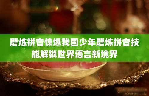 磨炼拼音惊爆我国少年磨炼拼音技能解锁世界语言新境界