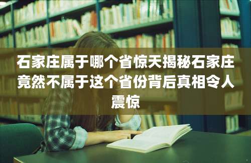 石家庄属于哪个省惊天揭秘石家庄竟然不属于这个省份背后真相令人震惊