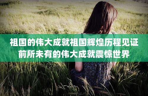 祖国的伟大成就祖国辉煌历程见证前所未有的伟大成就震惊世界