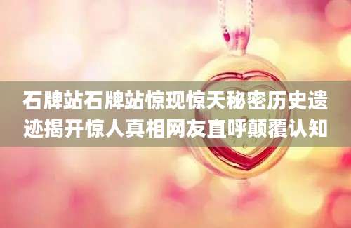 石牌站石牌站惊现惊天秘密历史遗迹揭开惊人真相网友直呼颠覆认知