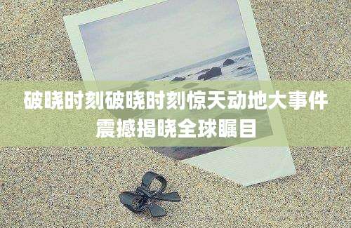 破晓时刻破晓时刻惊天动地大事件震撼揭晓全球瞩目