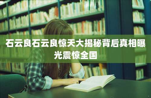 石云良石云良惊天大揭秘背后真相曝光震惊全国