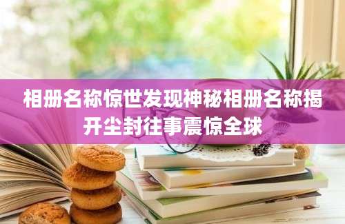 相册名称惊世发现神秘相册名称揭开尘封往事震惊全球