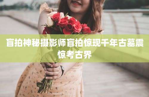 盲拍神秘摄影师盲拍惊现千年古墓震惊考古界