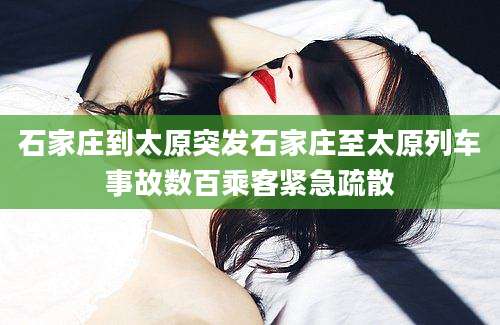 石家庄到太原突发石家庄至太原列车事故数百乘客紧急疏散