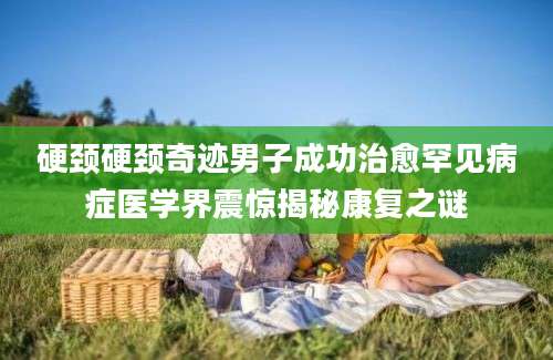 硬颈硬颈奇迹男子成功治愈罕见病症医学界震惊揭秘康复之谜