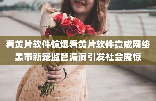 看黄片软件惊爆看黄片软件竟成网络黑市新宠监管漏洞引发社会震惊