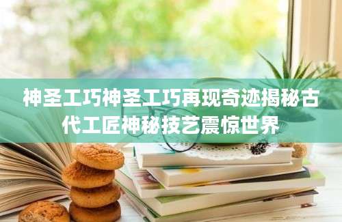 神圣工巧神圣工巧再现奇迹揭秘古代工匠神秘技艺震惊世界
