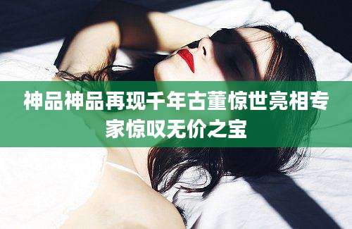 神品神品再现千年古董惊世亮相专家惊叹无价之宝