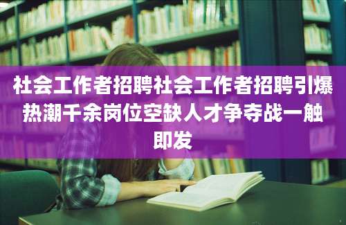 社会工作者招聘社会工作者招聘引爆热潮千余岗位空缺人才争夺战一触即发