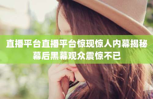 直播平台直播平台惊现惊人内幕揭秘幕后黑幕观众震惊不已