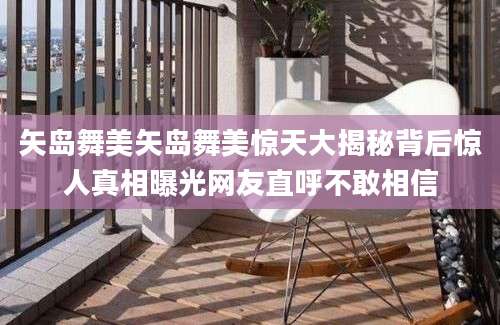 矢岛舞美矢岛舞美惊天大揭秘背后惊人真相曝光网友直呼不敢相信