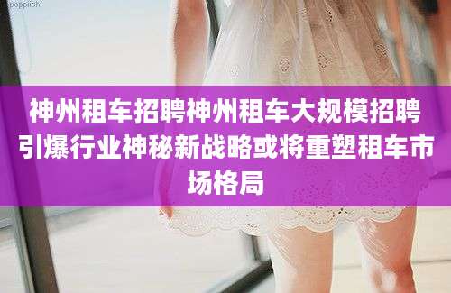 神州租车招聘神州租车大规模招聘引爆行业神秘新战略或将重塑租车市场格局