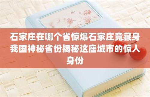石家庄在哪个省惊爆石家庄竟藏身我国神秘省份揭秘这座城市的惊人身份
