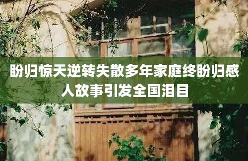 盼归惊天逆转失散多年家庭终盼归感人故事引发全国泪目
