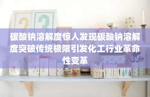 碳酸钠溶解度惊人发现碳酸钠溶解度突破传统极限引发化工行业革命性变革
