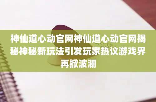 神仙道心动官网神仙道心动官网揭秘神秘新玩法引发玩家热议游戏界再掀波澜