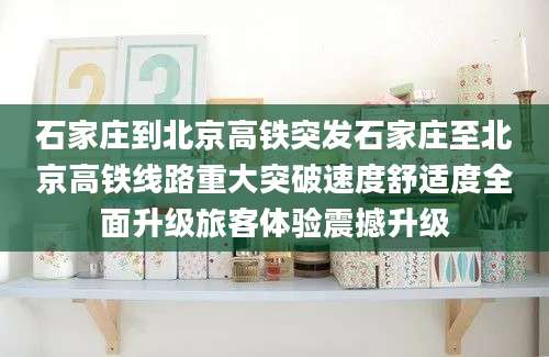 石家庄到北京高铁突发石家庄至北京高铁线路重大突破速度舒适度全面升级旅客体验震撼升级