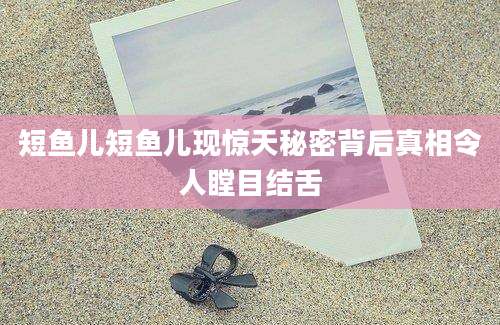 短鱼儿短鱼儿现惊天秘密背后真相令人瞠目结舌