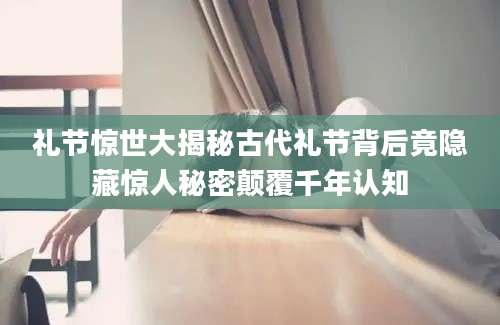 礼节惊世大揭秘古代礼节背后竟隐藏惊人秘密颠覆千年认知