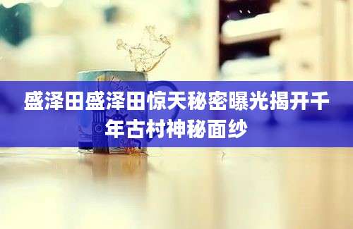 盛泽田盛泽田惊天秘密曝光揭开千年古村神秘面纱