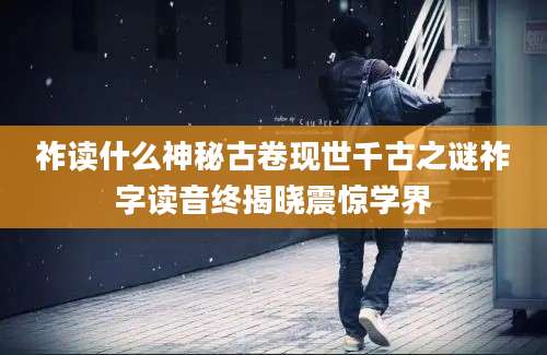祚读什么神秘古卷现世千古之谜祚字读音终揭晓震惊学界