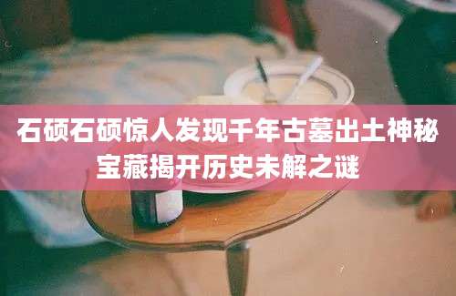 石硕石硕惊人发现千年古墓出土神秘宝藏揭开历史未解之谜