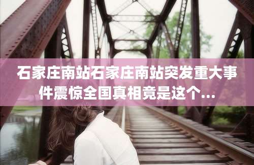 石家庄南站石家庄南站突发重大事件震惊全国真相竟是这个...